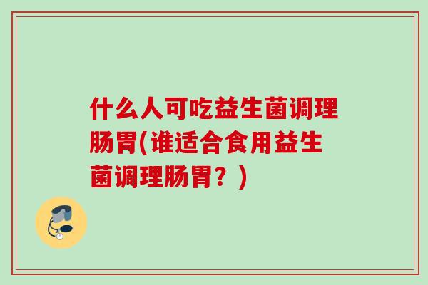 什么人可吃益生菌调理肠胃(谁适合食用益生菌调理肠胃?) 什么人可吃益生菌调理肠胃(谁适合食用益生菌调理肠胃?)