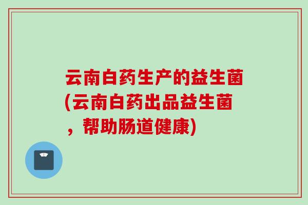 云南白药生产的益生菌(云南白药出品益生菌，帮助肠道健康)