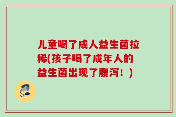 儿童喝了成人益生菌拉稀(孩子喝了成年人的益生菌出现了！)