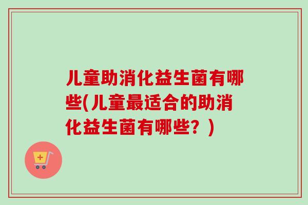 儿童助消化益生菌有哪些(儿童适合的助消化益生菌有哪些？)