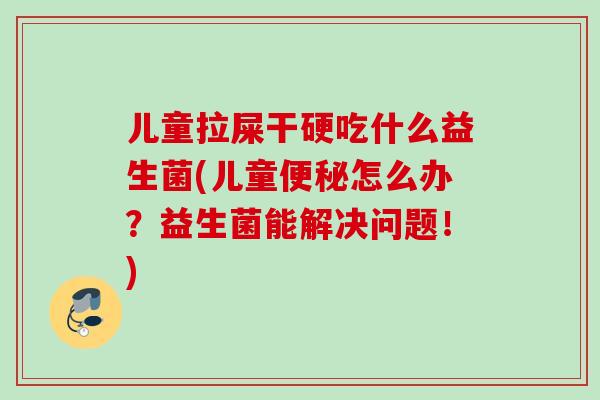儿童拉屎干硬吃什么益生菌(儿童便秘怎么办？益生菌能解决问题！)