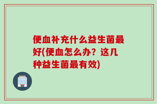 便血补充什么益生菌最好(便血怎么办？这几种益生菌最有效)
