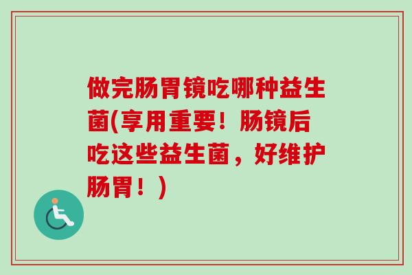 做完肠胃镜吃哪种益生菌(享用重要！肠镜后吃这些益生菌，好维护肠胃！)