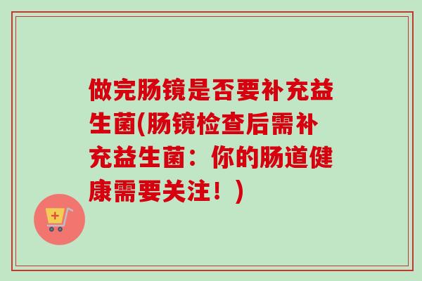 做完肠镜是否要补充益生菌(肠镜检查后需补充益生菌:你的肠道健康需要关注!) 做完肠镜是否要补充益生菌(肠镜检查后需补充益生菌:你的肠道健康需要关注!)