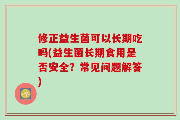 修正益生菌可以长期吃吗(益生菌长期食用是否安全?常见问题解答) 修正益生菌可以长期吃吗(益生菌长期食用是否安全?常见问题解答)