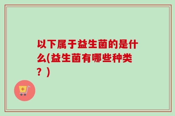 以下属于益生菌的是什么(益生菌有哪些种类?) 以下属于益生菌的是什么(益生菌有哪些种类?)