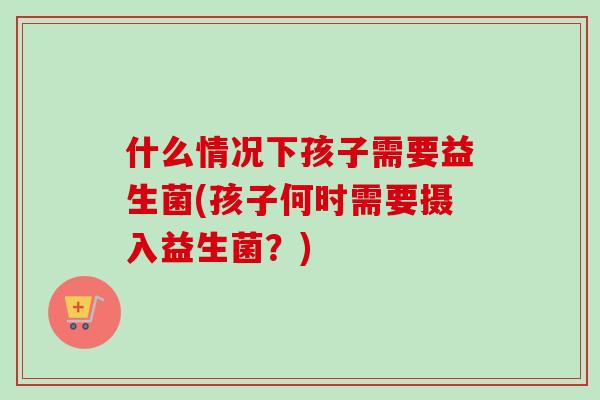什么情况下孩子需要益生菌(孩子何时需要摄入益生菌？)