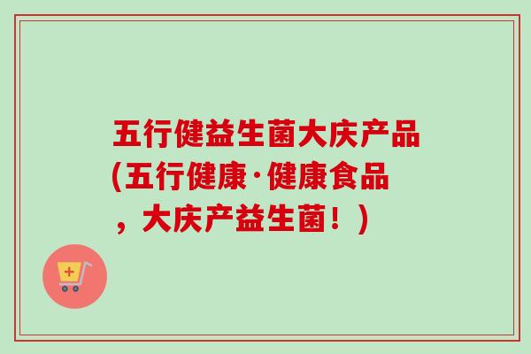 五行健益生菌大庆产品(五行健康·健康食品,大庆产益生菌!) 五行健益生菌大庆产品(五行健康·健康食品,大庆产益生菌!)
