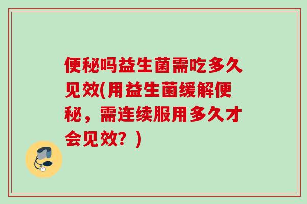 吗益生菌需吃多久见效(用益生菌缓解，需连续服用多久才会见效？)