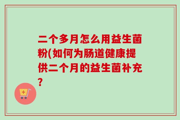 二个多月怎么用益生菌粉(如何为肠道健康提供二个月的益生菌补充? 二个多月怎么用益生菌粉(如何为肠道健康提供二个月的益生菌补充?