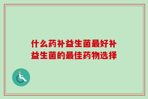 什么药补益生菌好补益生菌的佳选择 什么药补益生菌好补益生菌的佳选择