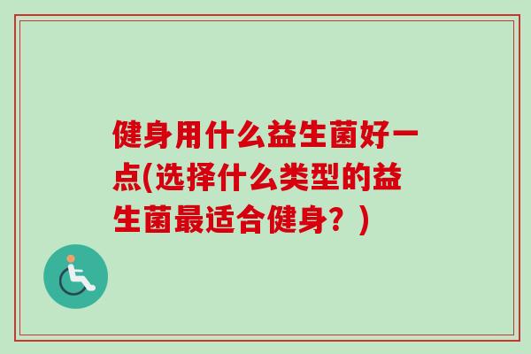 健身用什么益生菌好一点(选择什么类型的益生菌适合健身？)