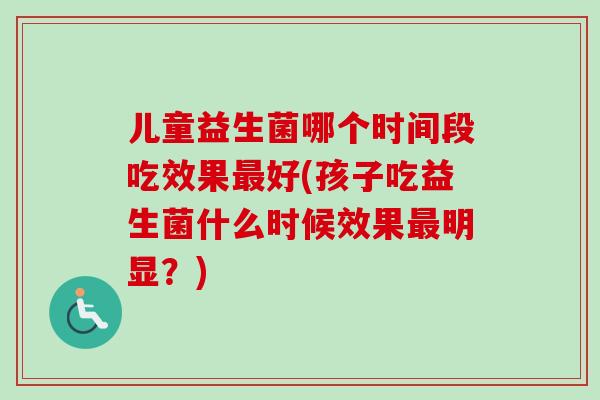 儿童益生菌哪个时间段吃效果好(孩子吃益生菌什么时候效果明显？)