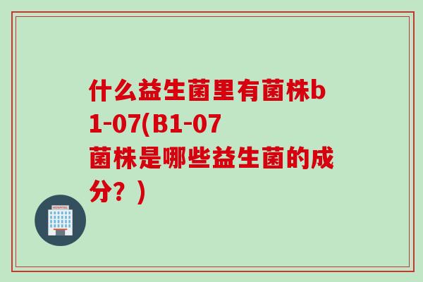 什么益生菌里有菌株b1-07(B1-07菌株是哪些益生菌的成分?) 什么益生菌里有菌株b1-07(B1-07菌株是哪些益生菌的成分?)