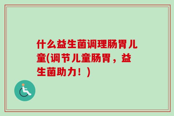 什么益生菌调理肠胃儿童(调节儿童肠胃,益生菌助力!) 什么益生菌调理肠胃儿童(调节儿童肠胃,益生菌助力!)