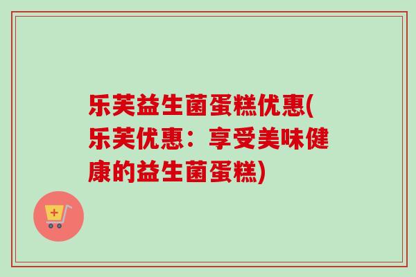 乐芙益生菌蛋糕优惠(乐芙优惠：享受美味健康的益生菌蛋糕)