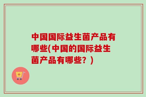 中国国际益生菌产品有哪些(中国的国际益生菌产品有哪些?) 中国国际益生菌产品有哪些(中国的国际益生菌产品有哪些?)