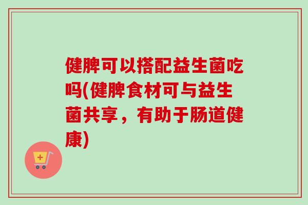 健脾可以搭配益生菌吃吗(健脾食材可与益生菌共享,有助于肠道健康) 健脾可以搭配益生菌吃吗(健脾食材可与益生菌共享,有助于肠道健康)