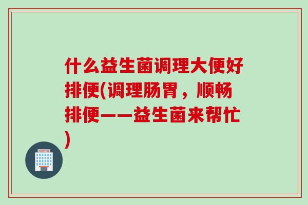 什么益生菌调理大便好排便(调理肠胃,顺畅排便——益生菌来帮忙) 什么益生菌调理大便好排便(调理肠胃,顺畅排便——益生菌来帮忙)