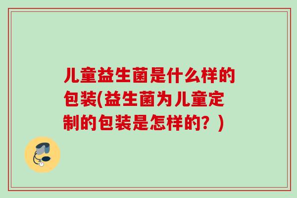 儿童益生菌是什么样的包装(益生菌为儿童定制的包装是怎样的？)