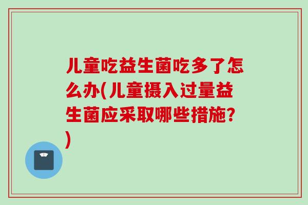 儿童吃益生菌吃多了怎么办(儿童摄入过量益生菌应采取哪些措施?) 儿童吃益生菌吃多了怎么办(儿童摄入过量益生菌应采取哪些措施?)