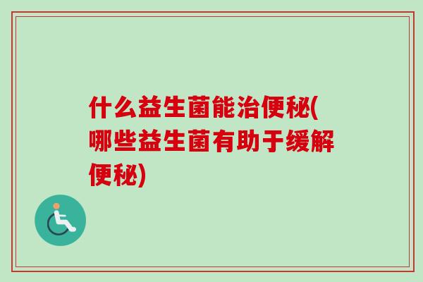 什么益生菌能(哪些益生菌有助于缓解) 什么益生菌能(哪些益生菌有助于缓解)