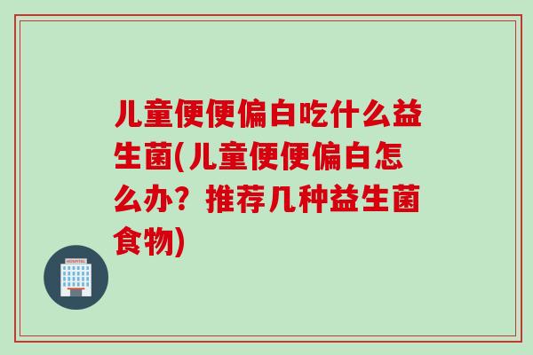 儿童便便偏白吃什么益生菌(儿童便便偏白怎么办?推荐几种益生菌食物) 儿童便便偏白吃什么益生菌(儿童便便偏白怎么办?推荐几种益生菌食物)