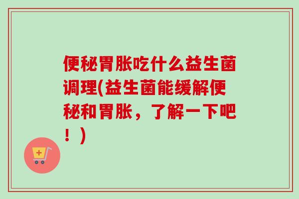 胃胀吃什么益生菌调理(益生菌能缓解和胃胀,了解一下吧!) 胃胀吃什么益生菌调理(益生菌能缓解和胃胀,了解一下吧!)