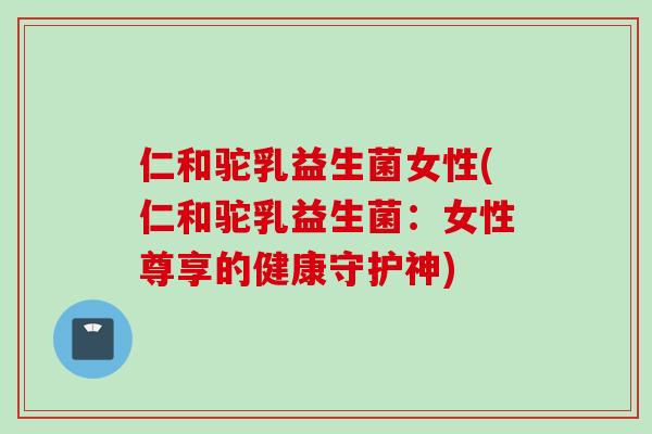 仁和驼乳益生菌女性(仁和驼乳益生菌：女性尊享的健康守护神)