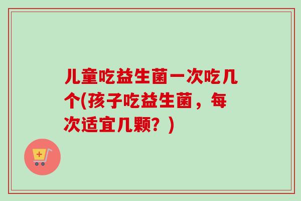 儿童吃益生菌一次吃几个(孩子吃益生菌，每次适宜几颗？)