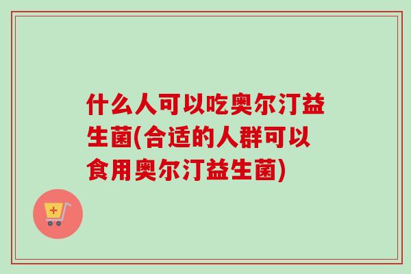 什么人可以吃奥尔汀益生菌(合适的人群可以食用奥尔汀益生菌)