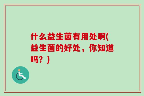 什么益生菌有用处啊(益生菌的好处，你知道吗？)