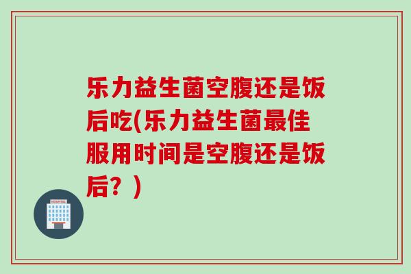 乐力益生菌空腹还是饭后吃(乐力益生菌佳服用时间是空腹还是饭后？)