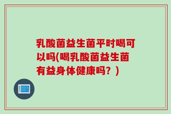 乳酸菌益生菌平时喝可以吗(喝乳酸菌益生菌有益身体健康吗?) 乳酸菌益生菌平时喝可以吗(喝乳酸菌益生菌有益身体健康吗?)