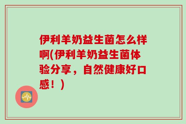 伊利羊奶益生菌怎么样啊(伊利羊奶益生菌体验分享，自然健康好口感！)