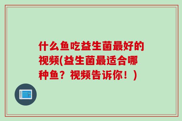 什么鱼吃益生菌好的视频(益生菌适合哪种鱼？视频告诉你！)