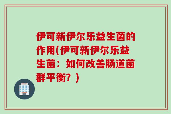 伊可新伊尔乐益生菌的作用(伊可新伊尔乐益生菌:如何改善肠道菌群平衡?) 伊可新伊尔乐益生菌的作用(伊可新伊尔乐益生菌:如何改善肠道菌群平衡?)