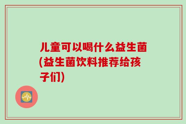 儿童可以喝什么益生菌(益生菌饮料推荐给孩子们) 儿童可以喝什么益生菌(益生菌饮料推荐给孩子们)