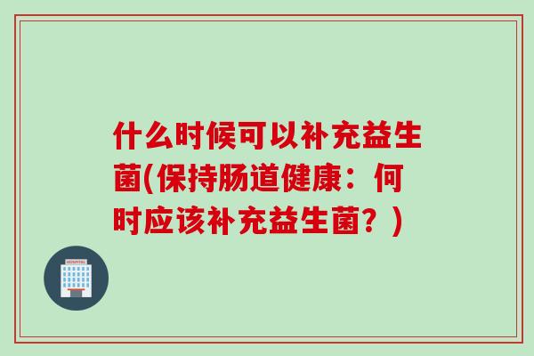 什么时候可以补充益生菌(保持肠道健康：何时应该补充益生菌？)