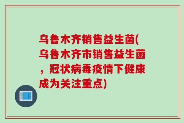 乌鲁木齐销售益生菌(乌鲁木齐市销售益生菌，冠状病毒疫情下健康成为关注重点)