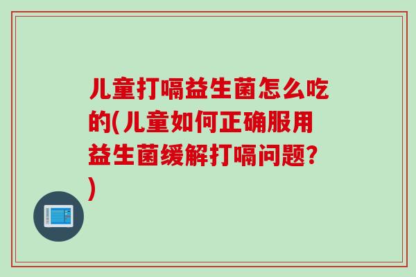 儿童打嗝益生菌怎么吃的(儿童如何正确服用益生菌缓解打嗝问题?) 儿童打嗝益生菌怎么吃的(儿童如何正确服用益生菌缓解打嗝问题?)