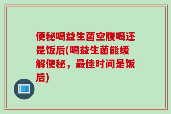 便秘喝益生菌空腹喝还是饭后(喝益生菌能缓解便秘，最佳时间是饭后)