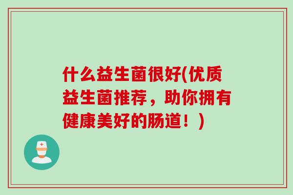 什么益生菌很好(优质益生菌推荐,助你拥有健康美好的肠道!) 什么益生菌很好(优质益生菌推荐,助你拥有健康美好的肠道!)