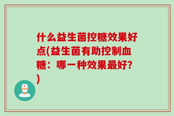 什么益生菌控糖效果好点(益生菌有助控制:哪一种效果好?) 什么益生菌控糖效果好点(益生菌有助控制:哪一种效果好?)