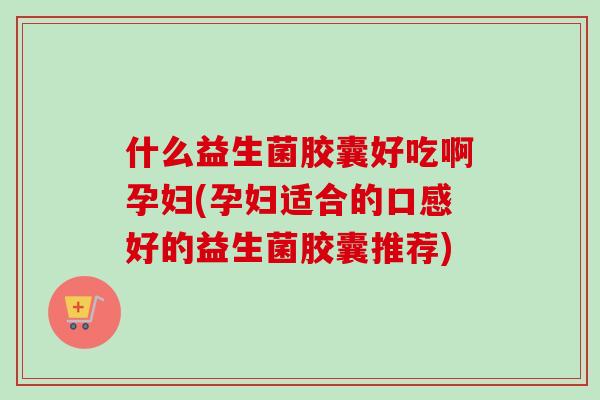 什么益生菌胶囊好吃啊孕妇(孕妇适合的口感好的益生菌胶囊推荐)