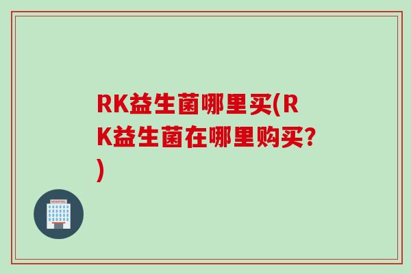 RK益生菌哪里买(RK益生菌在哪里购买？)