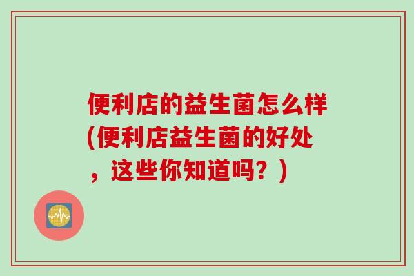 便利店的益生菌怎么样(便利店益生菌的好处，这些你知道吗？)