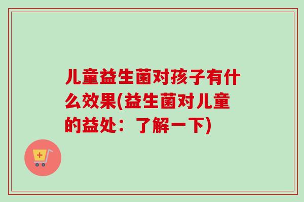 儿童益生菌对孩子有什么效果(益生菌对儿童的益处：了解一下)