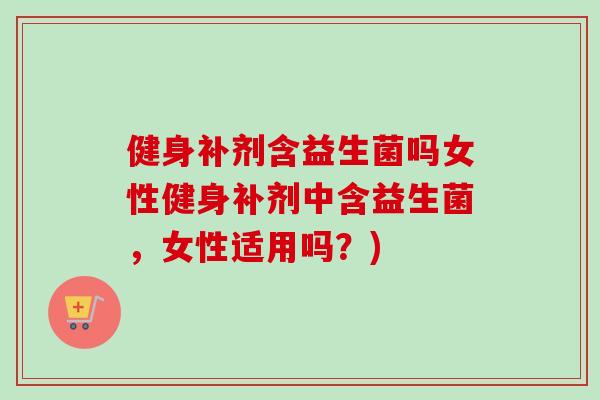 健身补剂含益生菌吗女性健身补剂中含益生菌，女性适用吗？)