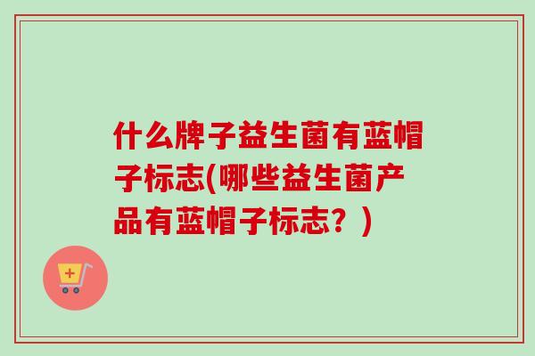 什么牌子益生菌有蓝帽子标志(哪些益生菌产品有蓝帽子标志?) 什么牌子益生菌有蓝帽子标志(哪些益生菌产品有蓝帽子标志?)